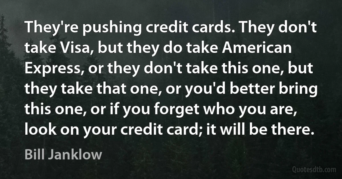 They're pushing credit cards. They don't take Visa, but they do take American Express, or they don't take this one, but they take that one, or you'd better bring this one, or if you forget who you are, look on your credit card; it will be there. (Bill Janklow)