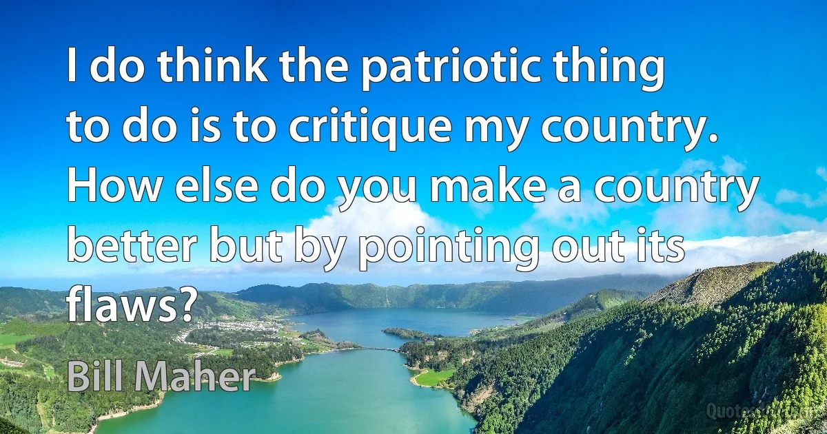 I do think the patriotic thing to do is to critique my country. How else do you make a country better but by pointing out its flaws? (Bill Maher)