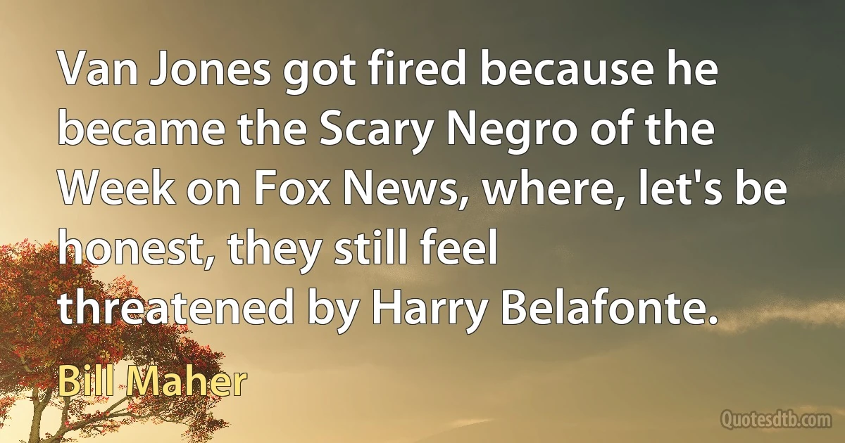 Van Jones got fired because he became the Scary Negro of the Week on Fox News, where, let's be honest, they still feel threatened by Harry Belafonte. (Bill Maher)