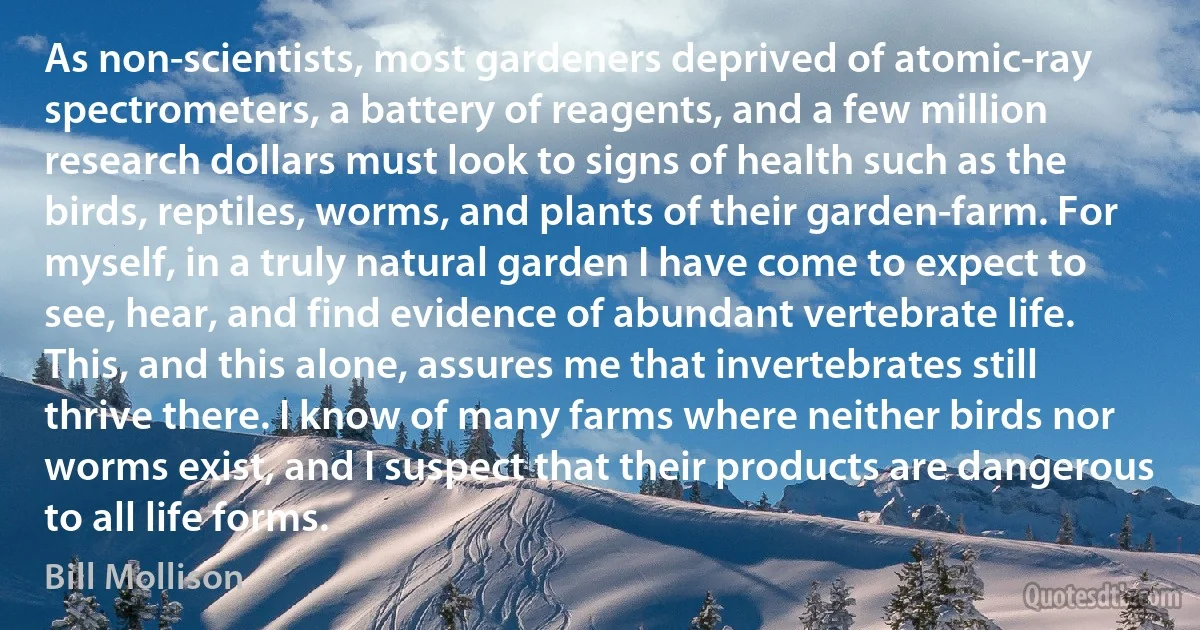 As non-scientists, most gardeners deprived of atomic-ray spectrometers, a battery of reagents, and a few million research dollars must look to signs of health such as the birds, reptiles, worms, and plants of their garden-farm. For myself, in a truly natural garden I have come to expect to see, hear, and find evidence of abundant vertebrate life. This, and this alone, assures me that invertebrates still thrive there. I know of many farms where neither birds nor worms exist, and I suspect that their products are dangerous to all life forms. (Bill Mollison)