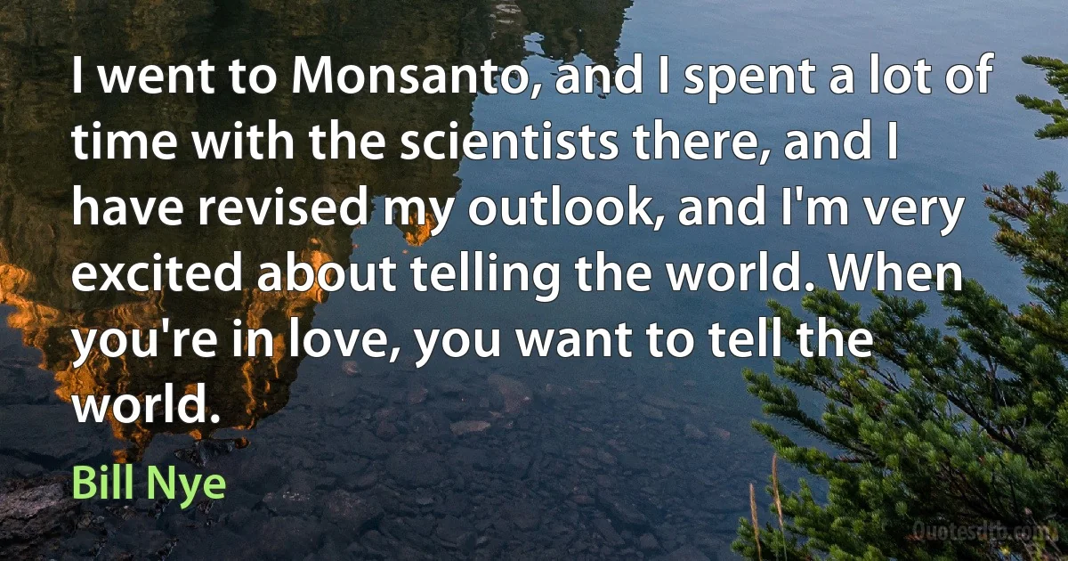 I went to Monsanto, and I spent a lot of time with the scientists there, and I have revised my outlook, and I'm very excited about telling the world. When you're in love, you want to tell the world. (Bill Nye)