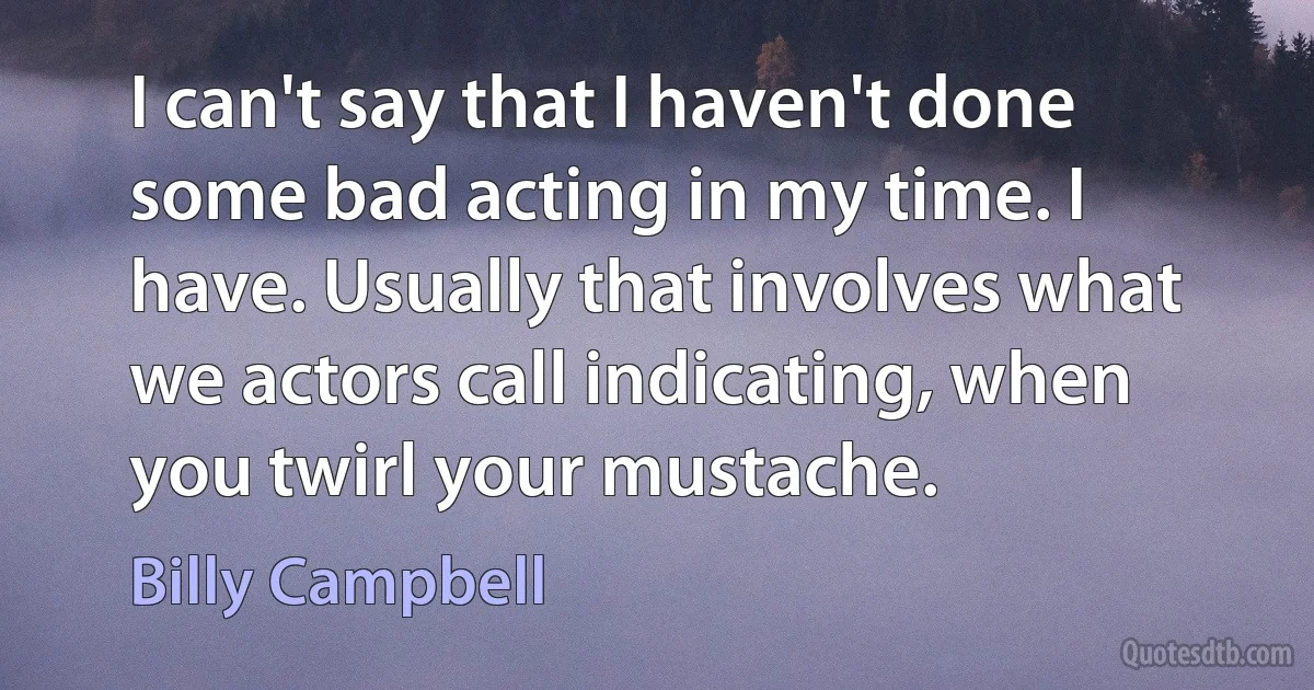 I can't say that I haven't done some bad acting in my time. I have. Usually that involves what we actors call indicating, when you twirl your mustache. (Billy Campbell)