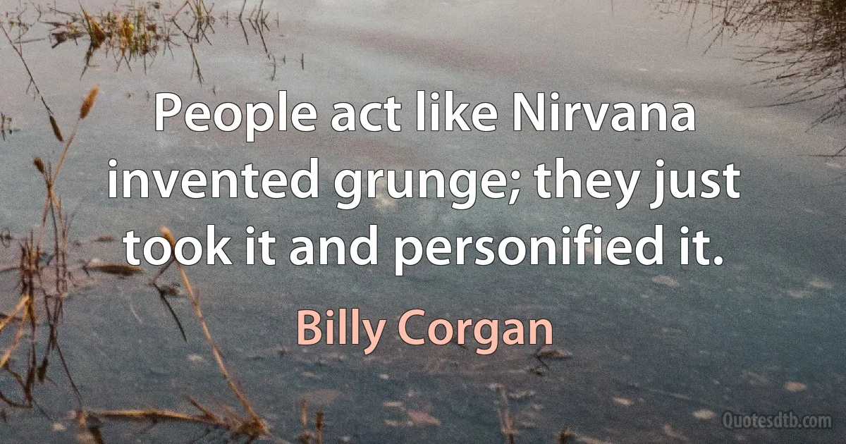 People act like Nirvana invented grunge; they just took it and personified it. (Billy Corgan)