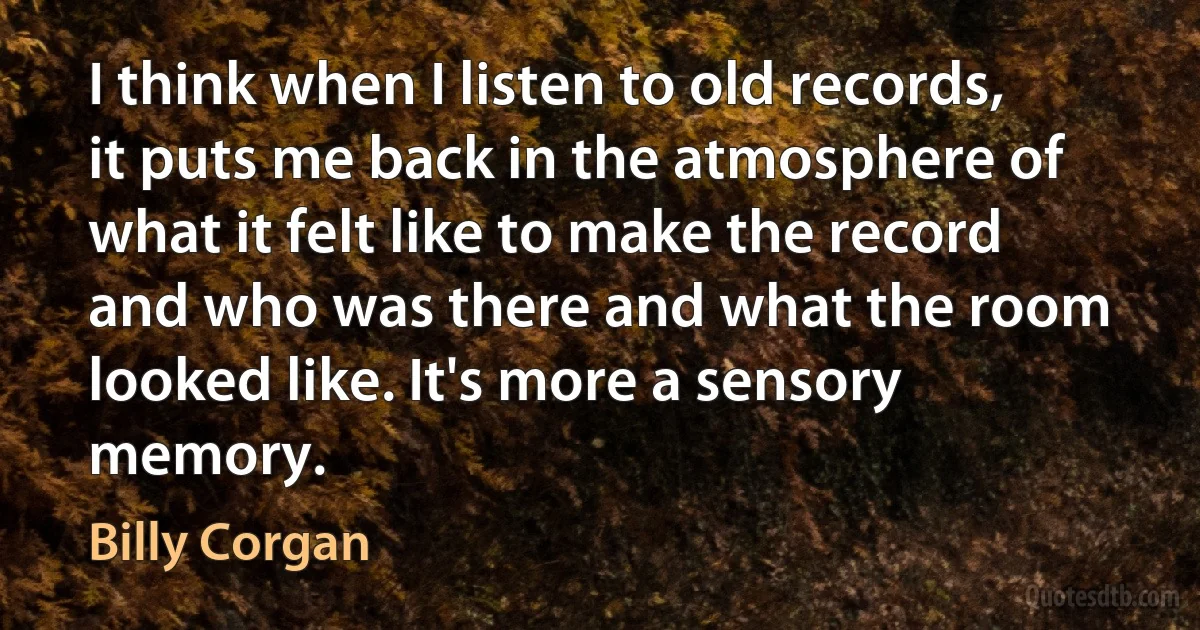 I think when I listen to old records, it puts me back in the atmosphere of what it felt like to make the record and who was there and what the room looked like. It's more a sensory memory. (Billy Corgan)