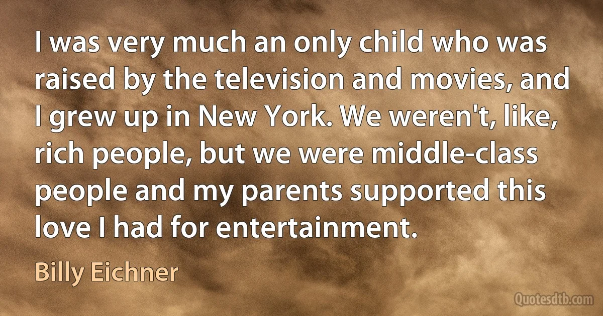 I was very much an only child who was raised by the television and movies, and I grew up in New York. We weren't, like, rich people, but we were middle-class people and my parents supported this love I had for entertainment. (Billy Eichner)