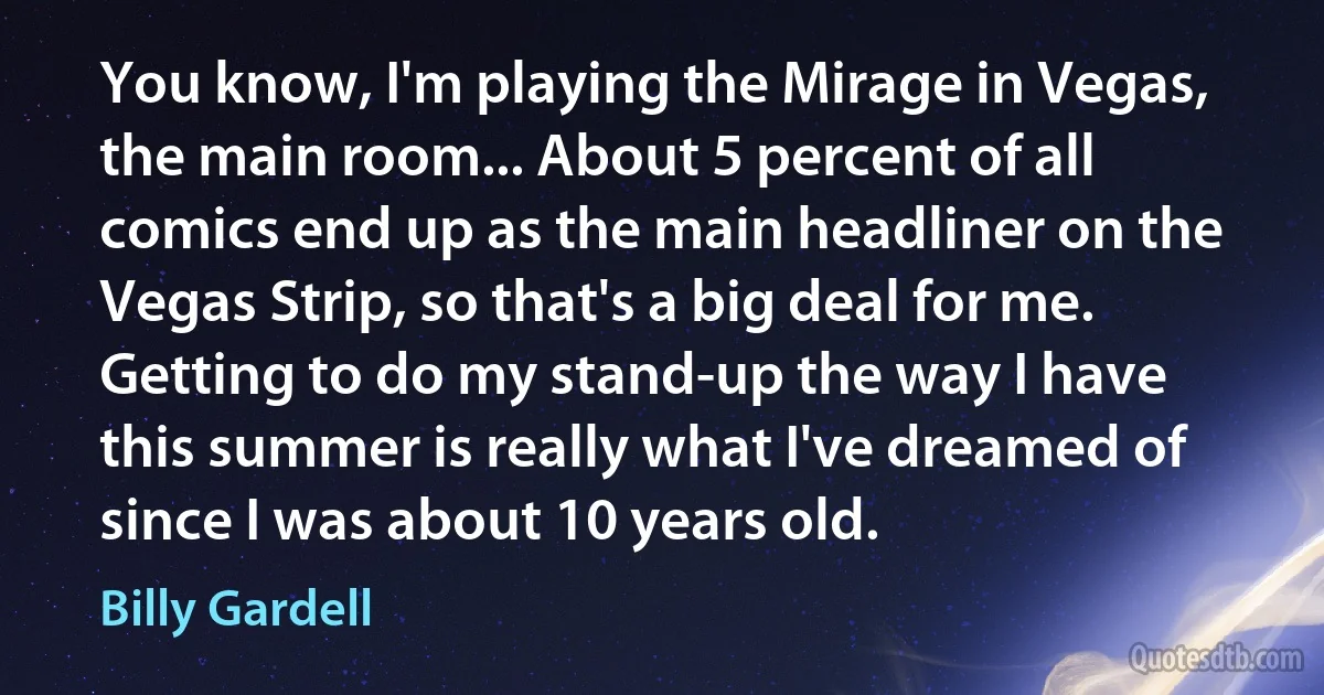 You know, I'm playing the Mirage in Vegas, the main room... About 5 percent of all comics end up as the main headliner on the Vegas Strip, so that's a big deal for me. Getting to do my stand-up the way I have this summer is really what I've dreamed of since I was about 10 years old. (Billy Gardell)