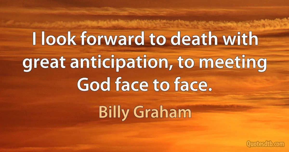 I look forward to death with great anticipation, to meeting God face to face. (Billy Graham)