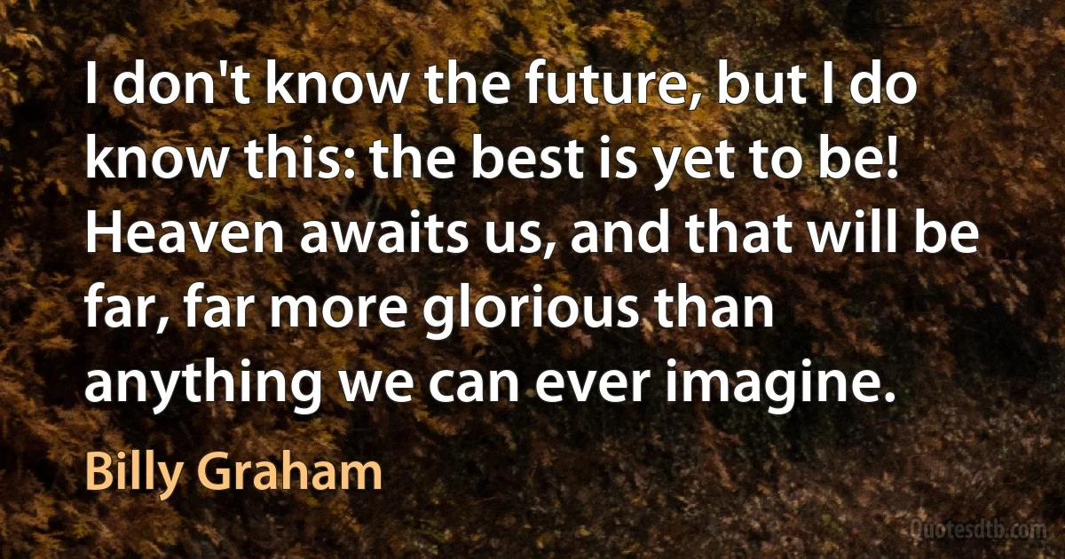 I don't know the future, but I do know this: the best is yet to be! Heaven awaits us, and that will be far, far more glorious than anything we can ever imagine. (Billy Graham)