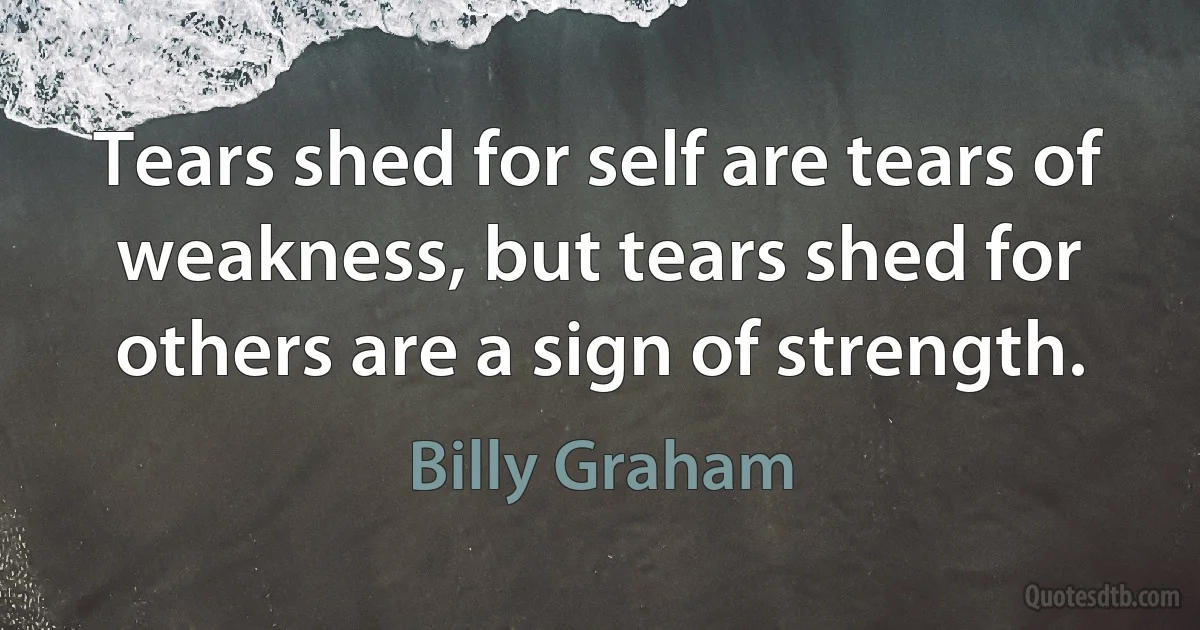 Tears shed for self are tears of weakness, but tears shed for others are a sign of strength. (Billy Graham)