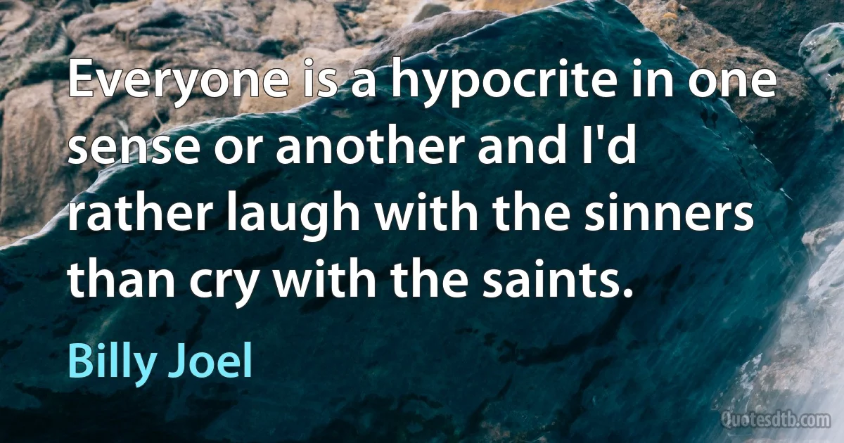 Everyone is a hypocrite in one sense or another and I'd rather laugh with the sinners than cry with the saints. (Billy Joel)