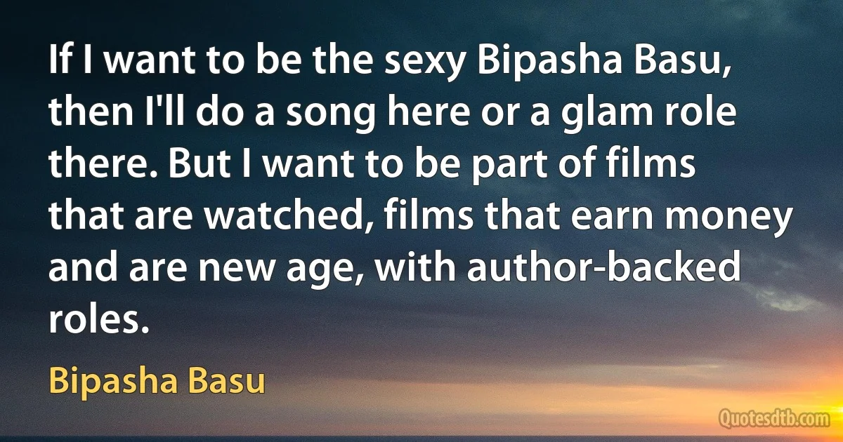 If I want to be the sexy Bipasha Basu, then I'll do a song here or a glam role there. But I want to be part of films that are watched, films that earn money and are new age, with author-backed roles. (Bipasha Basu)