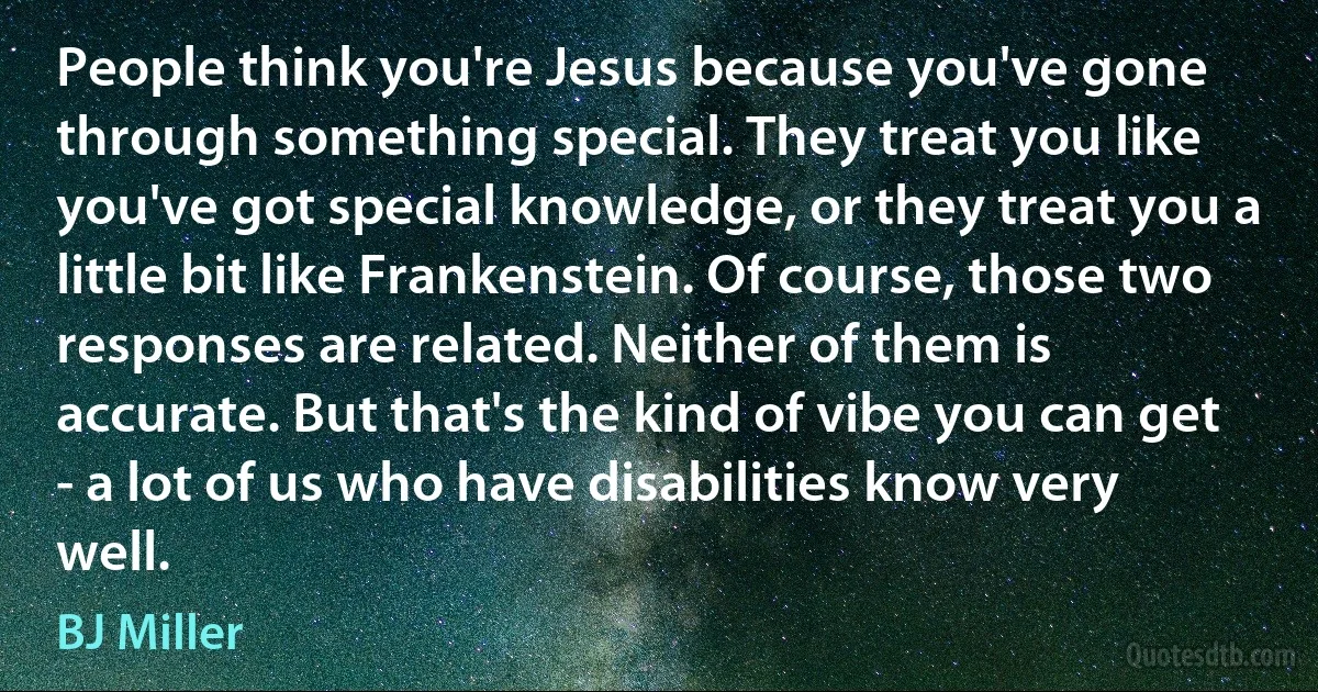 People think you're Jesus because you've gone through something special. They treat you like you've got special knowledge, or they treat you a little bit like Frankenstein. Of course, those two responses are related. Neither of them is accurate. But that's the kind of vibe you can get - a lot of us who have disabilities know very well. (BJ Miller)