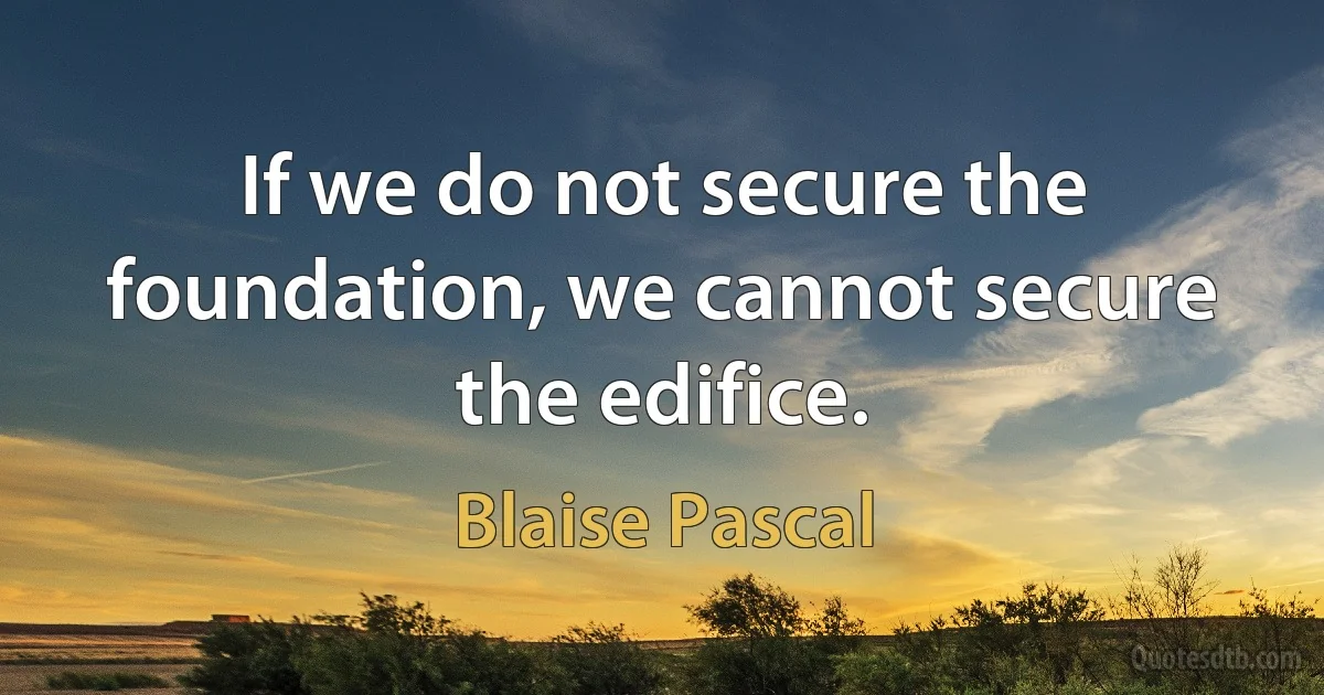 If we do not secure the foundation, we cannot secure the edifice. (Blaise Pascal)