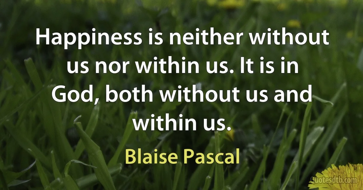 Happiness is neither without us nor within us. It is in God, both without us and within us. (Blaise Pascal)