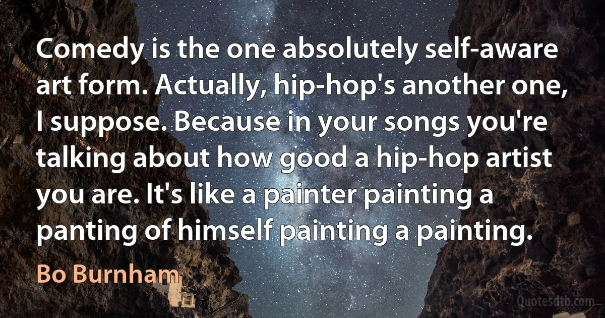 Comedy is the one absolutely self-aware art form. Actually, hip-hop's another one, I suppose. Because in your songs you're talking about how good a hip-hop artist you are. It's like a painter painting a panting of himself painting a painting. (Bo Burnham)