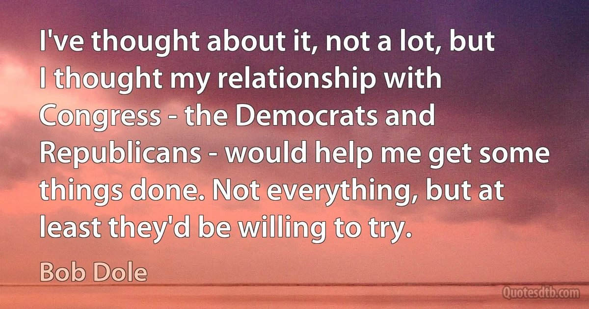 I've thought about it, not a lot, but I thought my relationship with Congress - the Democrats and Republicans - would help me get some things done. Not everything, but at least they'd be willing to try. (Bob Dole)