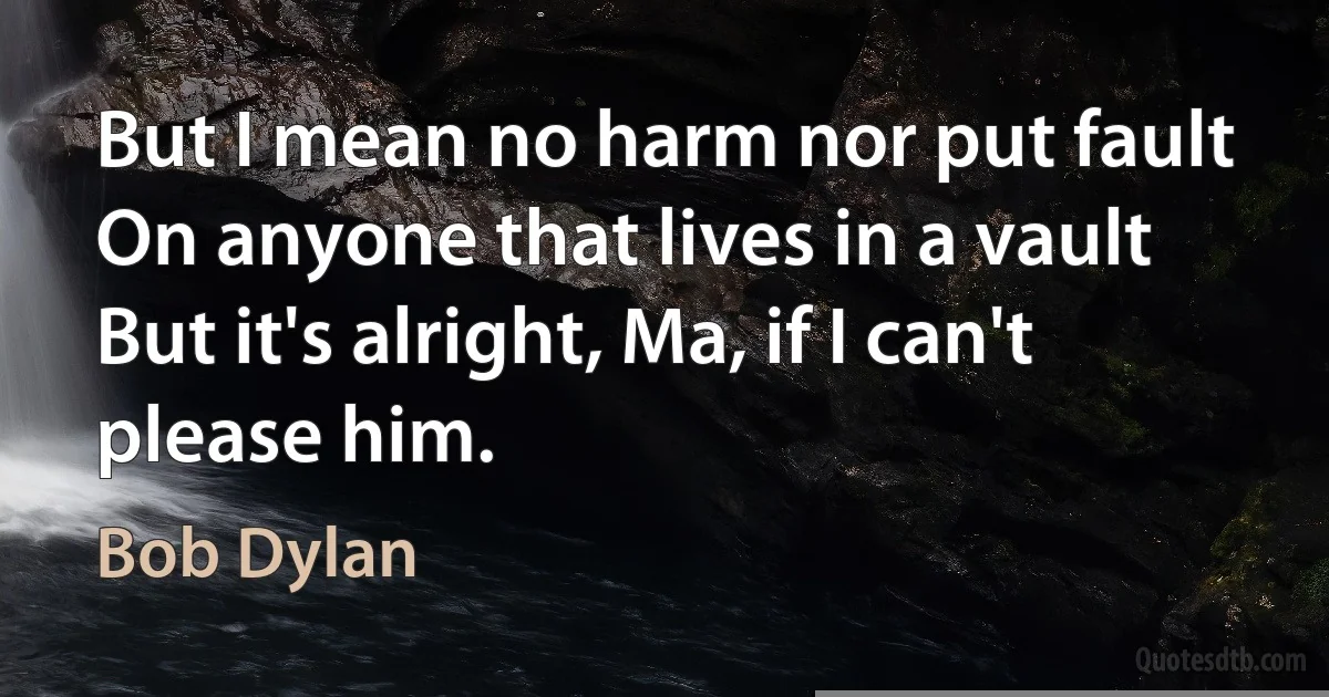 But I mean no harm nor put fault
On anyone that lives in a vault
But it's alright, Ma, if I can't please him. (Bob Dylan)