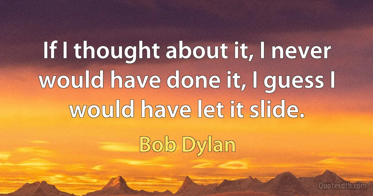 If I thought about it, I never would have done it, I guess I would have let it slide. (Bob Dylan)