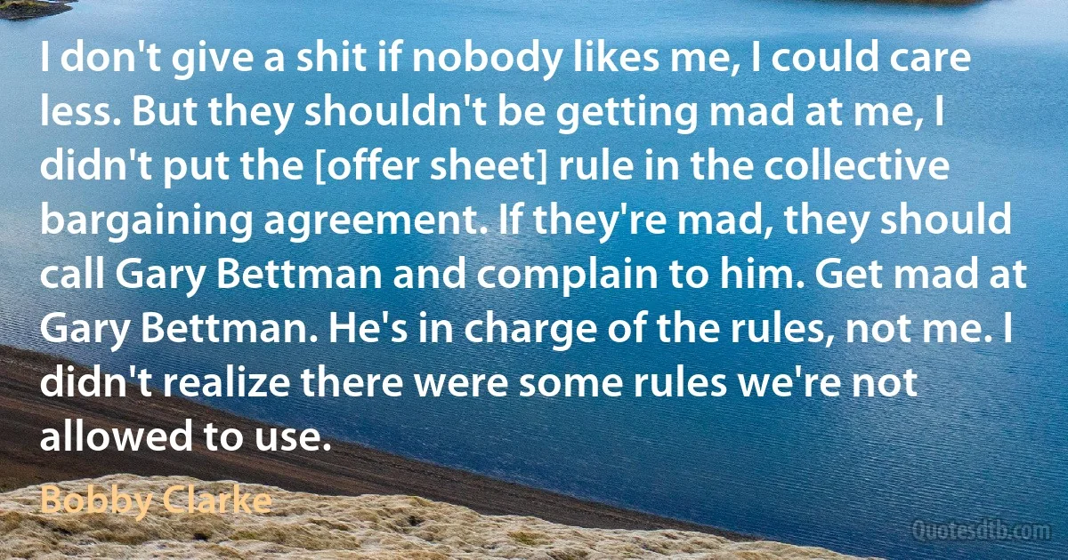 I don't give a shit if nobody likes me, I could care less. But they shouldn't be getting mad at me, I didn't put the [offer sheet] rule in the collective bargaining agreement. If they're mad, they should call Gary Bettman and complain to him. Get mad at Gary Bettman. He's in charge of the rules, not me. I didn't realize there were some rules we're not allowed to use. (Bobby Clarke)