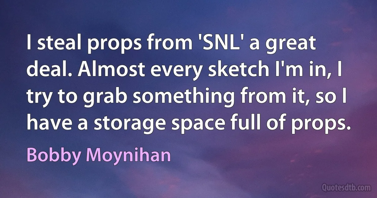 I steal props from 'SNL' a great deal. Almost every sketch I'm in, I try to grab something from it, so I have a storage space full of props. (Bobby Moynihan)