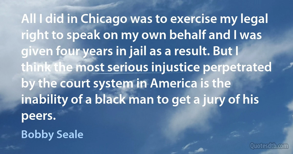 All I did in Chicago was to exercise my legal right to speak on my own behalf and I was given four years in jail as a result. But I think the most serious injustice perpetrated by the court system in America is the inability of a black man to get a jury of his peers. (Bobby Seale)