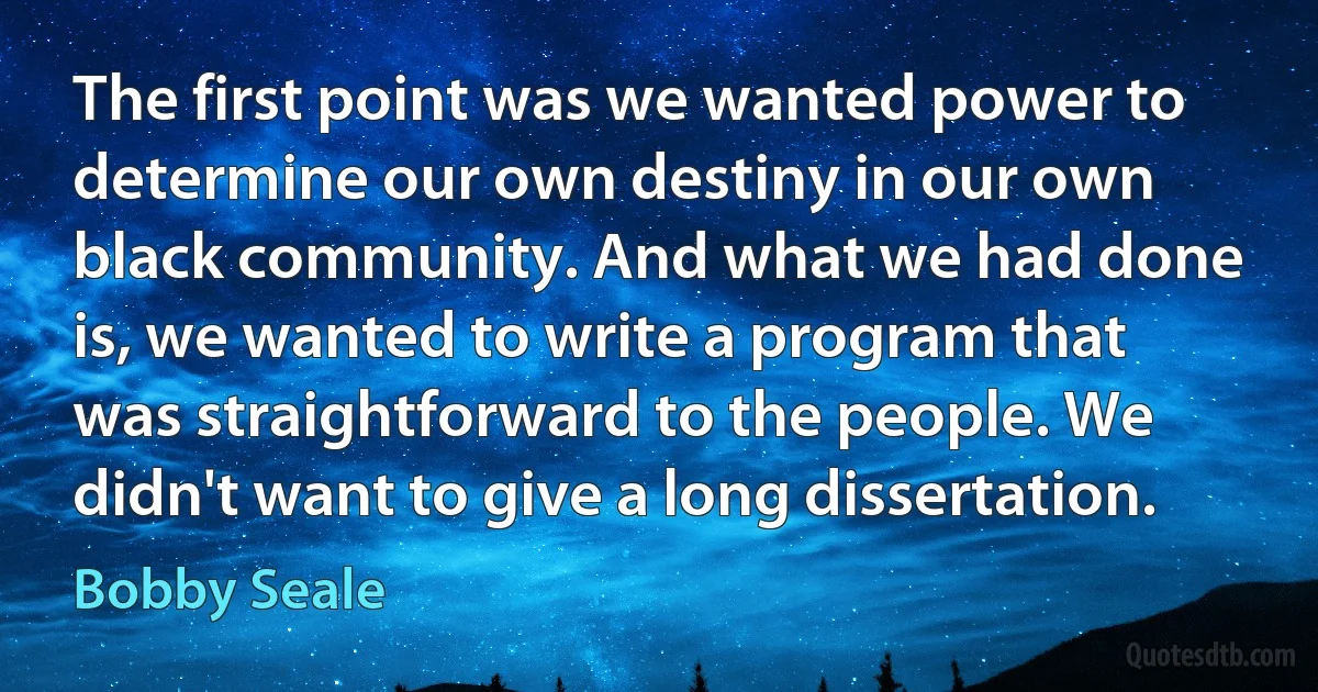 The first point was we wanted power to determine our own destiny in our own black community. And what we had done is, we wanted to write a program that was straightforward to the people. We didn't want to give a long dissertation. (Bobby Seale)