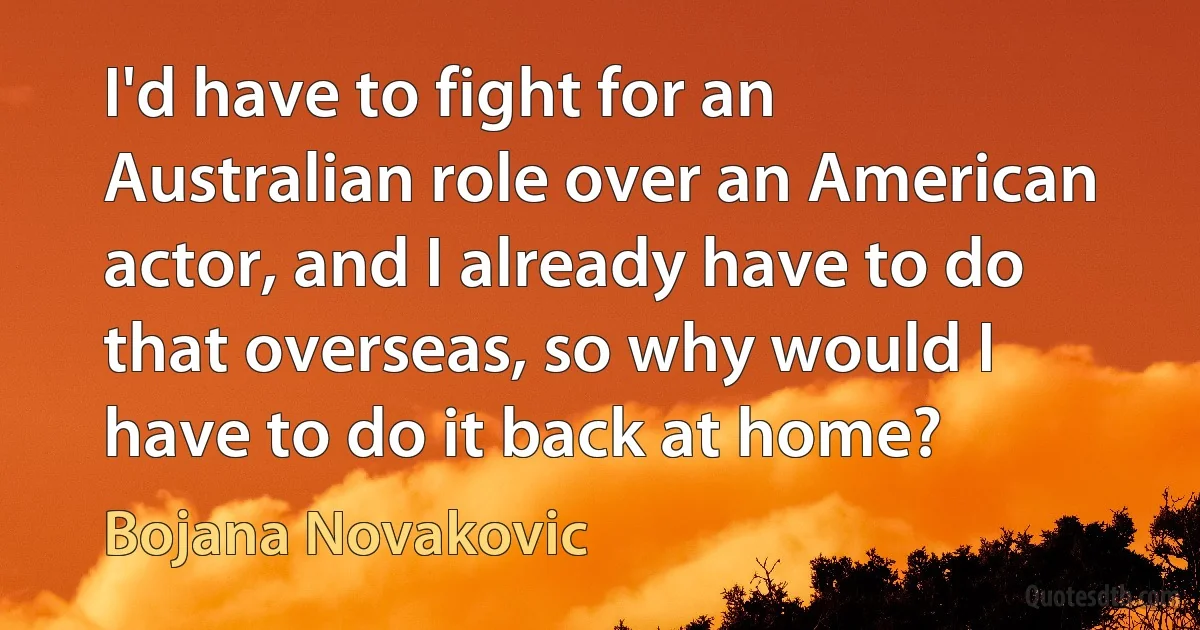 I'd have to fight for an Australian role over an American actor, and I already have to do that overseas, so why would I have to do it back at home? (Bojana Novakovic)