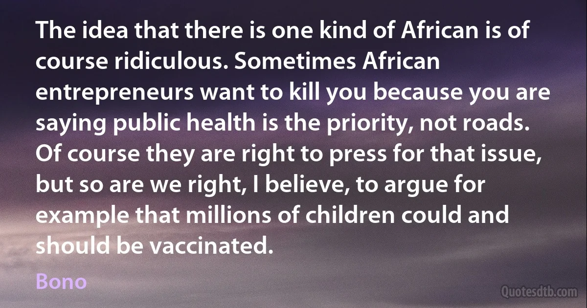 The idea that there is one kind of African is of course ridiculous. Sometimes African entrepreneurs want to kill you because you are saying public health is the priority, not roads. Of course they are right to press for that issue, but so are we right, I believe, to argue for example that millions of children could and should be vaccinated. (Bono)