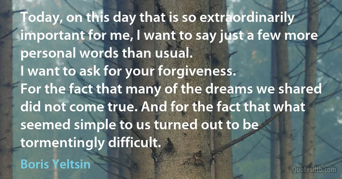 Today, on this day that is so extraordinarily important for me, I want to say just a few more personal words than usual.
I want to ask for your forgiveness.
For the fact that many of the dreams we shared did not come true. And for the fact that what seemed simple to us turned out to be tormentingly difficult. (Boris Yeltsin)
