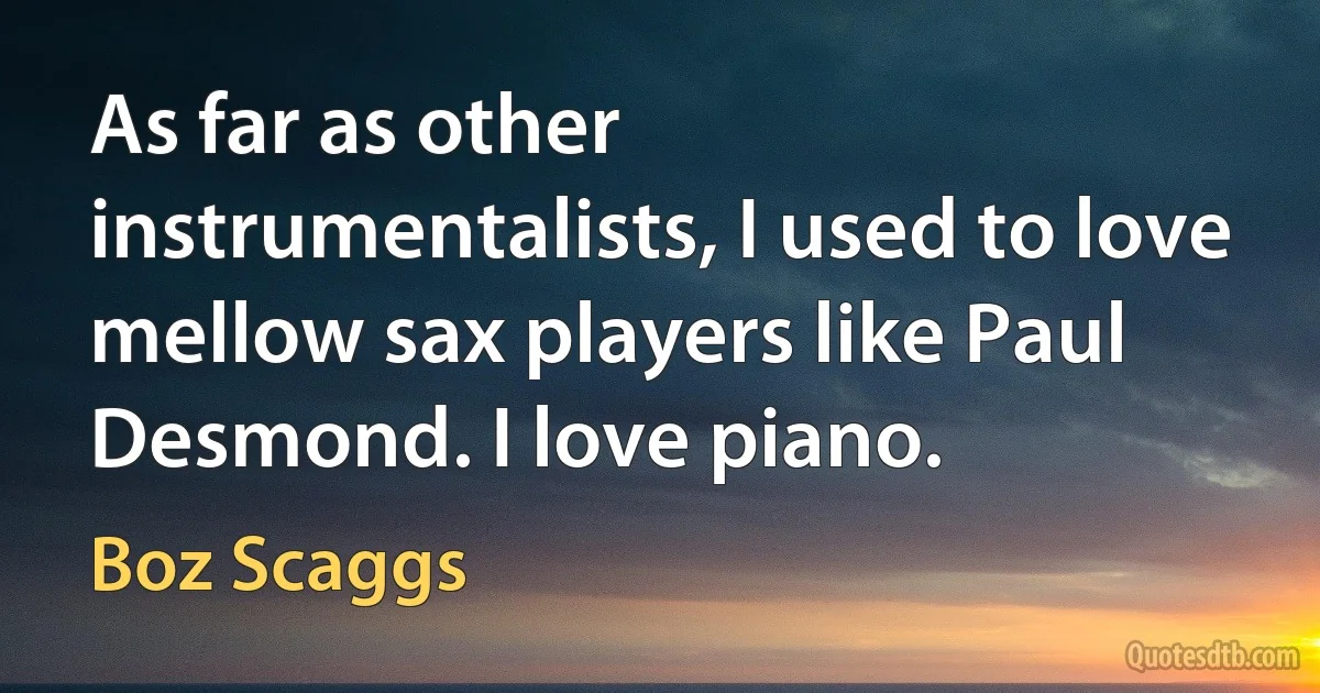 As far as other instrumentalists, I used to love mellow sax players like Paul Desmond. I love piano. (Boz Scaggs)