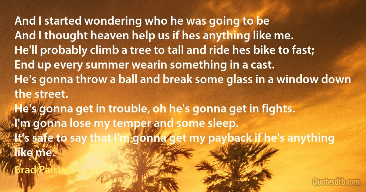 And I started wondering who he was going to be
And I thought heaven help us if hes anything like me.
He'll probably climb a tree to tall and ride hes bike to fast;
End up every summer wearin something in a cast.
He's gonna throw a ball and break some glass in a window down the street.
He's gonna get in trouble, oh he's gonna get in fights.
I'm gonna lose my temper and some sleep.
It's safe to say that I'm gonna get my payback if he's anything like me. (Brad Paisley)