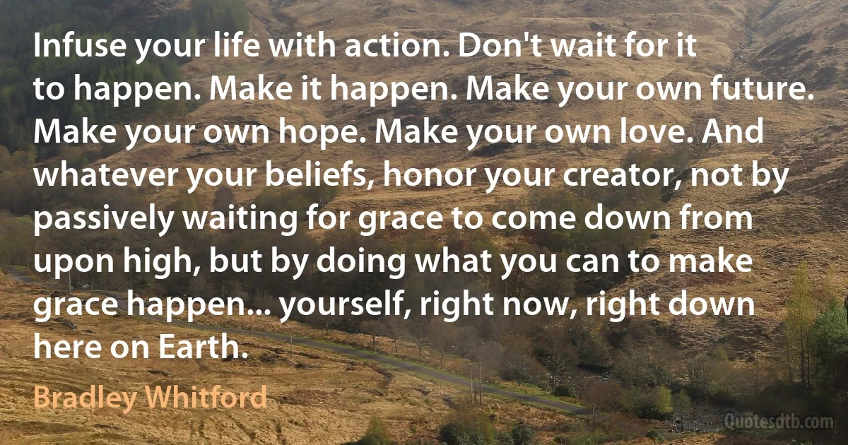 Infuse your life with action. Don't wait for it to happen. Make it happen. Make your own future. Make your own hope. Make your own love. And whatever your beliefs, honor your creator, not by passively waiting for grace to come down from upon high, but by doing what you can to make grace happen... yourself, right now, right down here on Earth. (Bradley Whitford)