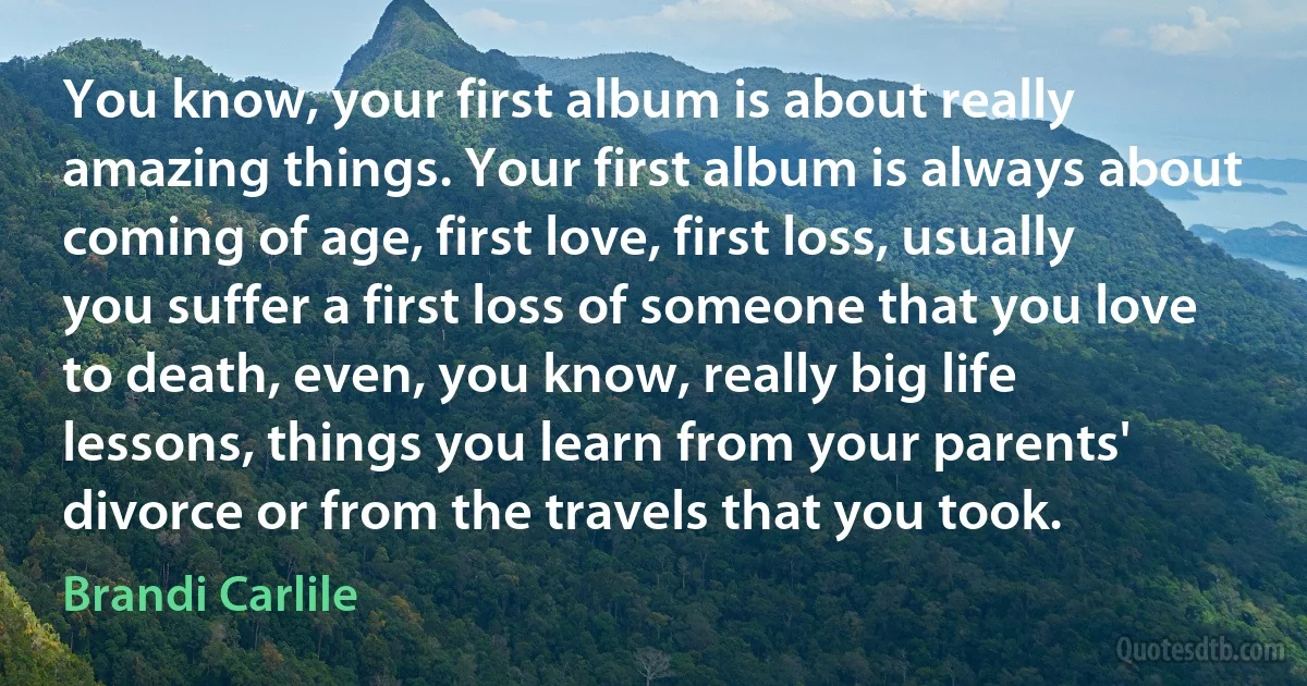 You know, your first album is about really amazing things. Your first album is always about coming of age, first love, first loss, usually you suffer a first loss of someone that you love to death, even, you know, really big life lessons, things you learn from your parents' divorce or from the travels that you took. (Brandi Carlile)