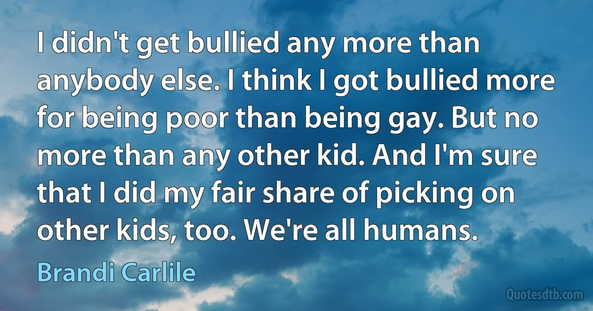 I didn't get bullied any more than anybody else. I think I got bullied more for being poor than being gay. But no more than any other kid. And I'm sure that I did my fair share of picking on other kids, too. We're all humans. (Brandi Carlile)