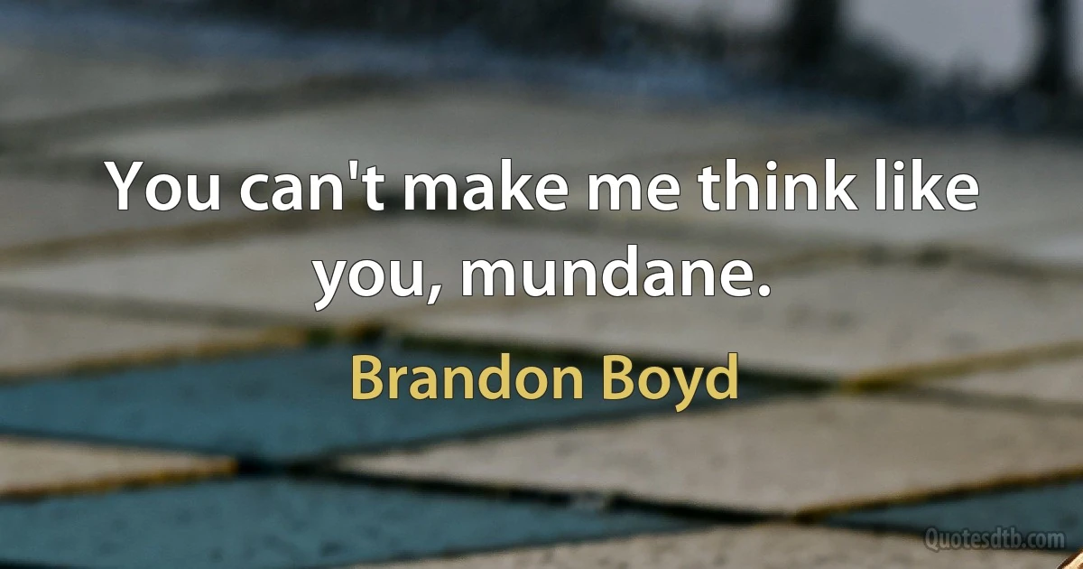 You can't make me think like you, mundane. (Brandon Boyd)