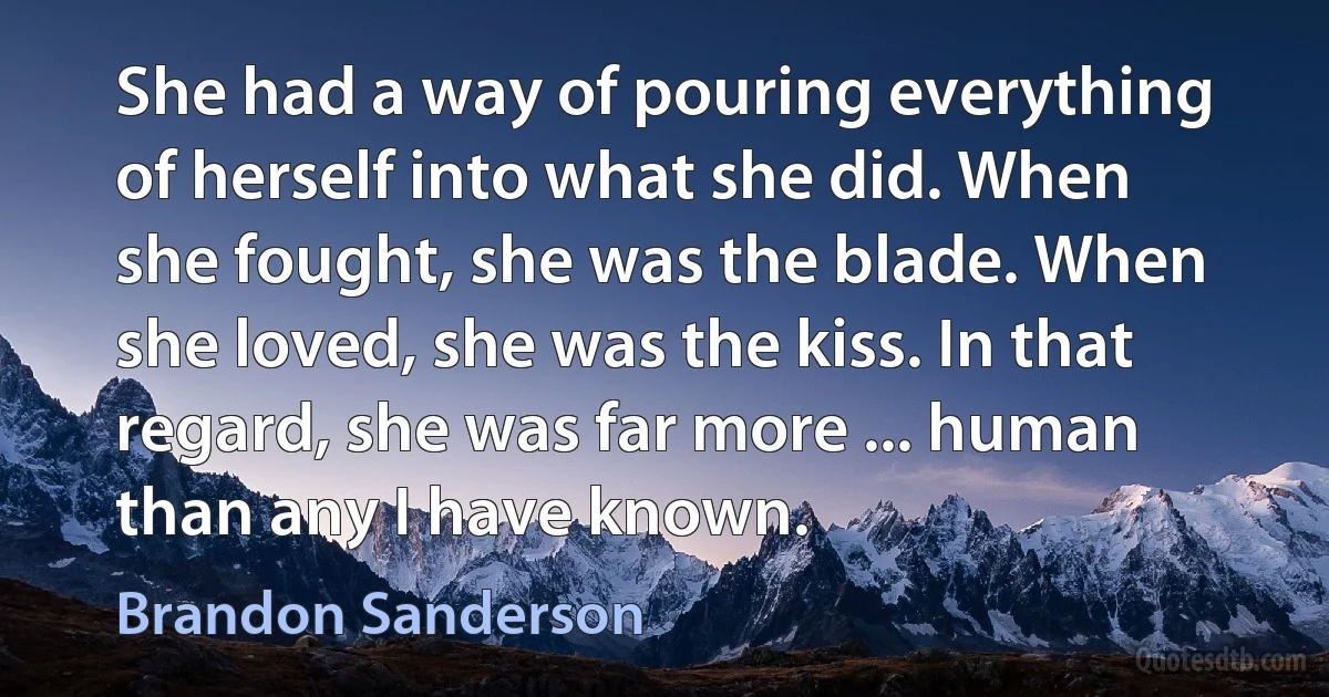 She had a way of pouring everything of herself into what she did. When she fought, she was the blade. When she loved, she was the kiss. In that regard, she was far more ... human than any I have known. (Brandon Sanderson)