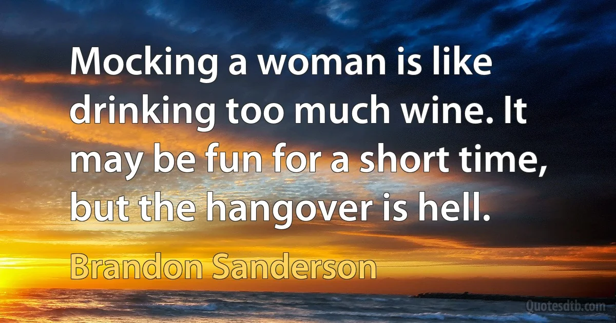 Mocking a woman is like drinking too much wine. It may be fun for a short time, but the hangover is hell. (Brandon Sanderson)