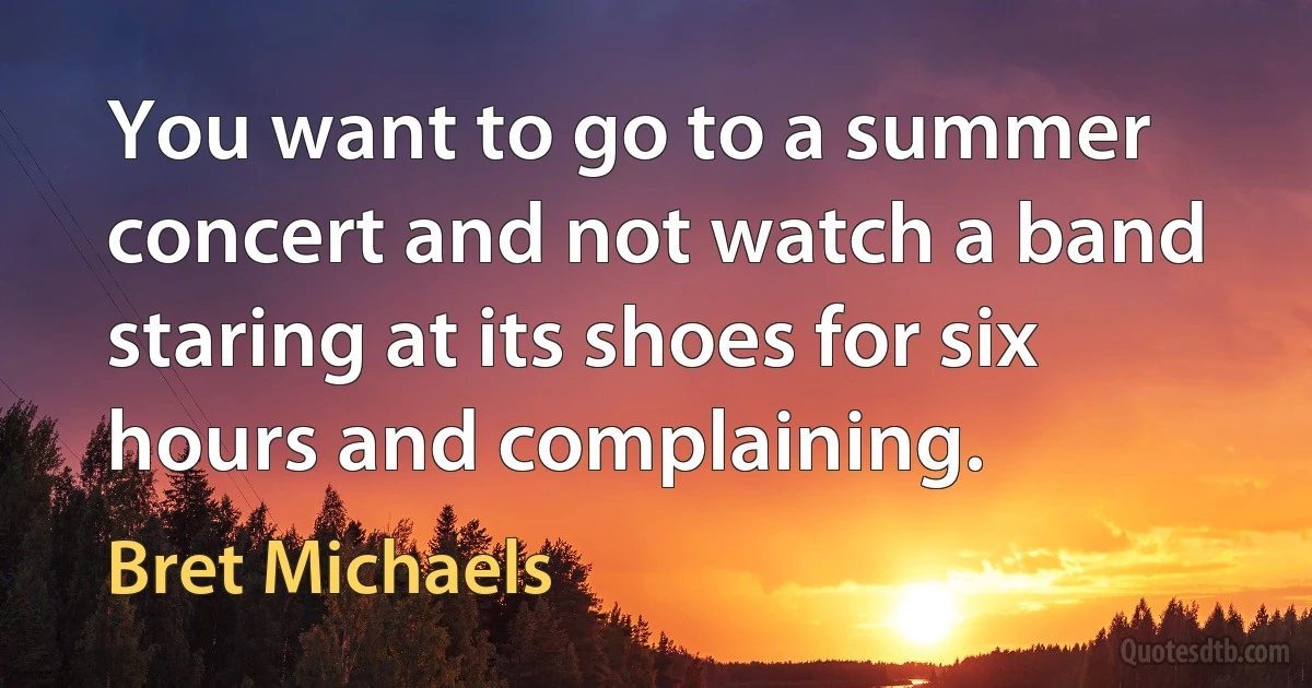 You want to go to a summer concert and not watch a band staring at its shoes for six hours and complaining. (Bret Michaels)