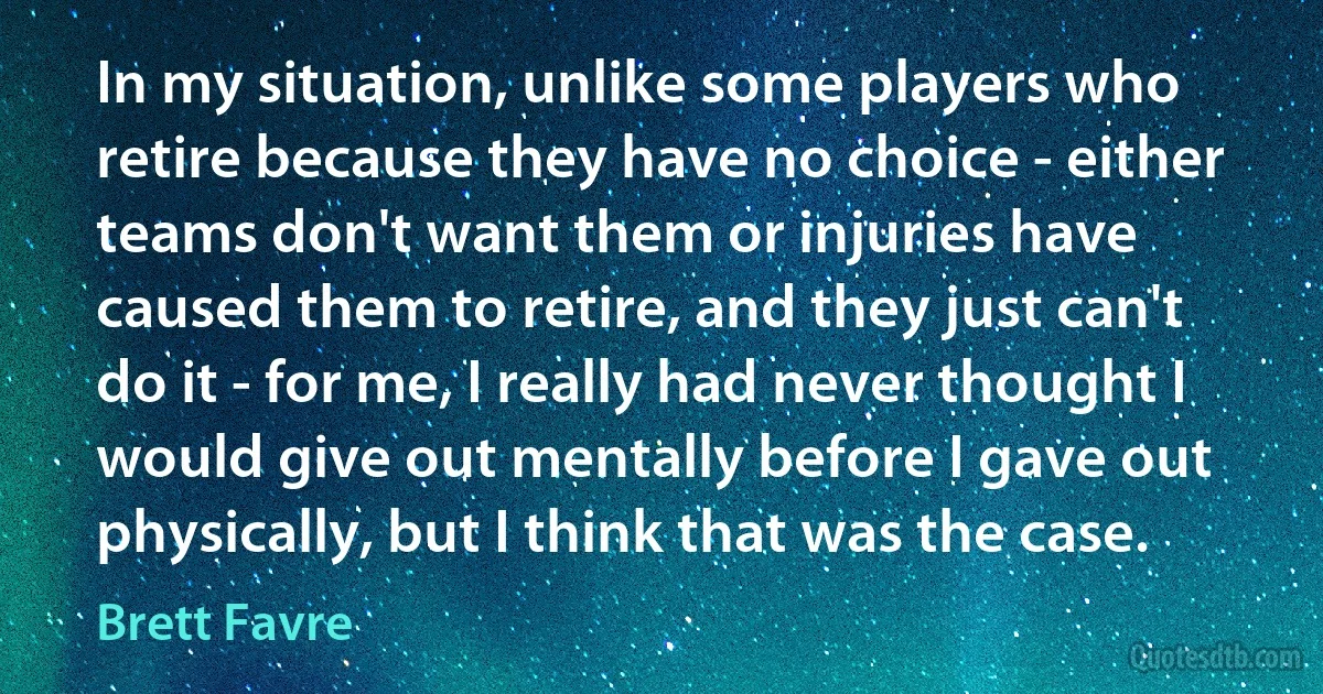 In my situation, unlike some players who retire because they have no choice - either teams don't want them or injuries have caused them to retire, and they just can't do it - for me, I really had never thought I would give out mentally before I gave out physically, but I think that was the case. (Brett Favre)