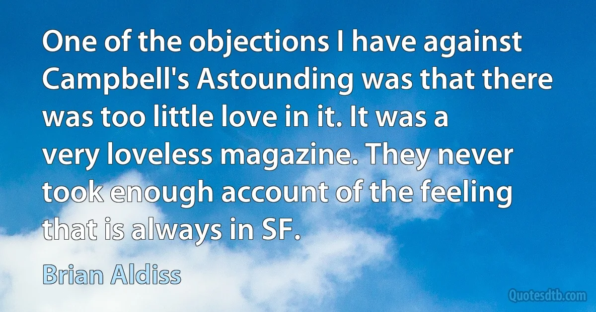 One of the objections I have against Campbell's Astounding was that there was too little love in it. It was a very loveless magazine. They never took enough account of the feeling that is always in SF. (Brian Aldiss)