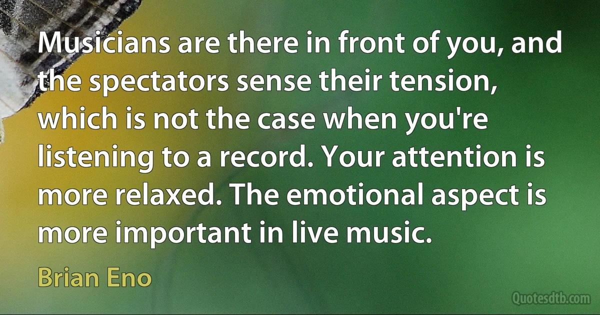 Musicians are there in front of you, and the spectators sense their tension, which is not the case when you're listening to a record. Your attention is more relaxed. The emotional aspect is more important in live music. (Brian Eno)