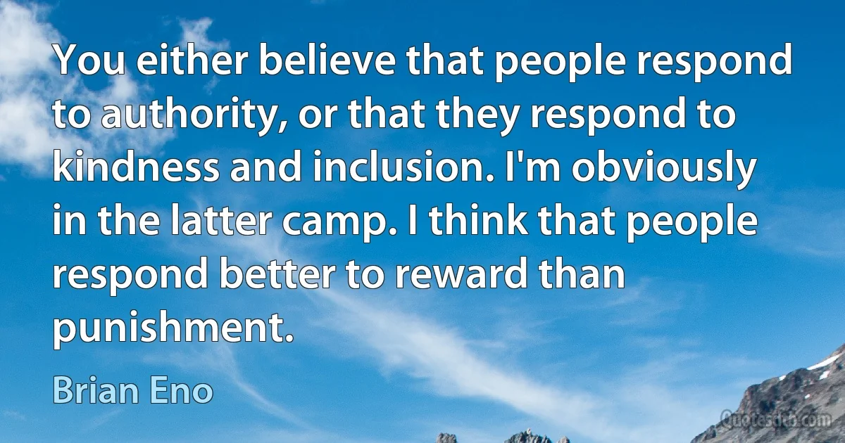 You either believe that people respond to authority, or that they respond to kindness and inclusion. I'm obviously in the latter camp. I think that people respond better to reward than punishment. (Brian Eno)