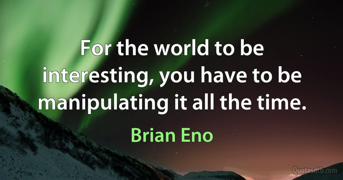 For the world to be interesting, you have to be manipulating it all the time. (Brian Eno)