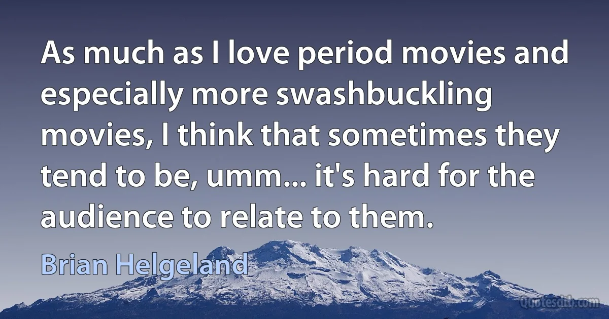 As much as I love period movies and especially more swashbuckling movies, I think that sometimes they tend to be, umm... it's hard for the audience to relate to them. (Brian Helgeland)