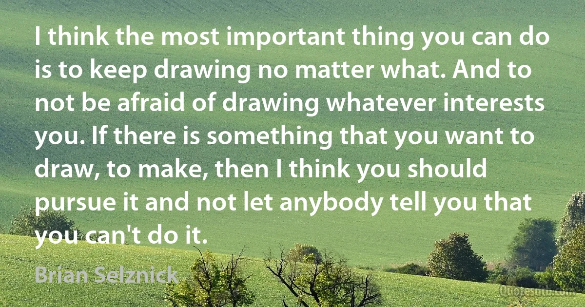 I think the most important thing you can do is to keep drawing no matter what. And to not be afraid of drawing whatever interests you. If there is something that you want to draw, to make, then I think you should pursue it and not let anybody tell you that you can't do it. (Brian Selznick)