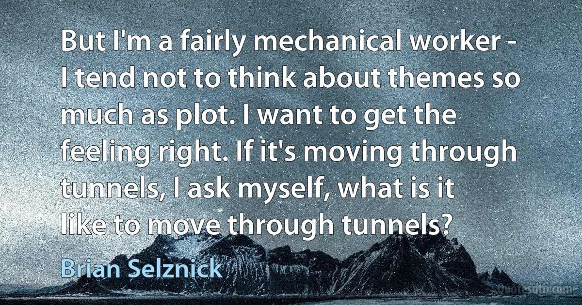 But I'm a fairly mechanical worker - I tend not to think about themes so much as plot. I want to get the feeling right. If it's moving through tunnels, I ask myself, what is it like to move through tunnels? (Brian Selznick)