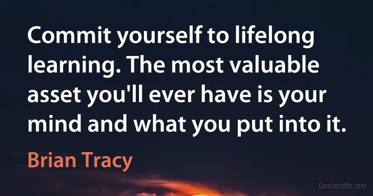 Commit yourself to lifelong learning. The most valuable asset you'll ever have is your mind and what you put into it. (Brian Tracy)