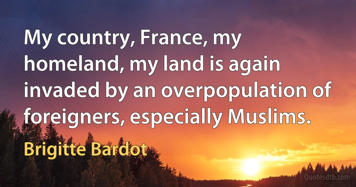 My country, France, my homeland, my land is again invaded by an overpopulation of foreigners, especially Muslims. (Brigitte Bardot)