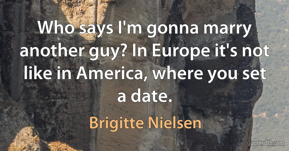 Who says I'm gonna marry another guy? In Europe it's not like in America, where you set a date. (Brigitte Nielsen)