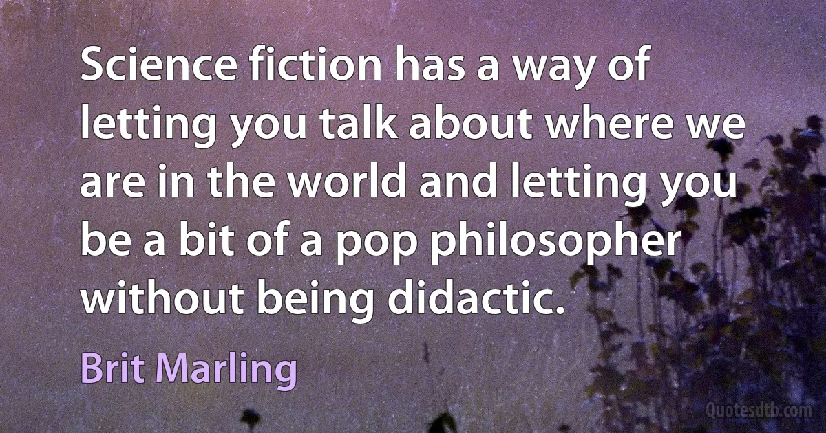 Science fiction has a way of letting you talk about where we are in the world and letting you be a bit of a pop philosopher without being didactic. (Brit Marling)